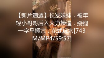 【新片速遞】长发妹妹，被年轻小哥哥后入大力操逼，掰腿一字马插穴，花式玩穴[743M/MP4/59:57]