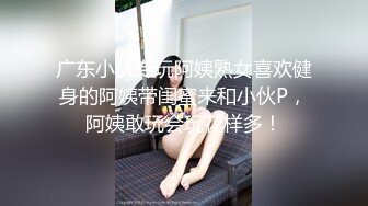 广东小伙专玩阿姨熟女喜欢健身的阿姨带闺蜜来和小伙P，阿姨敢玩会玩花样多！