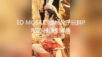 ED MOSAIC 模特妹子玩群P啪啪 被操到瘫痪