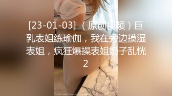 [23-01-03] （原创视频）巨乳表姐练瑜伽，我在旁边摸湿表姐，疯狂爆操表姐奶子乱恍2