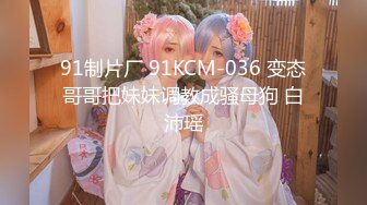 91制片厂 91KCM-036 变态哥哥把妹妹调教成骚母狗 白沛瑶