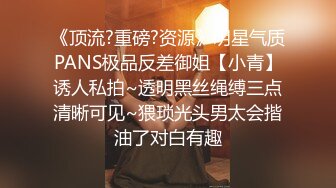 《顶流?重磅?资源》明星气质PANS极品反差御姐【小青】诱人私拍~透明黑丝绳缚三点清晰可见~猥琐光头男太会揩油了对白有趣