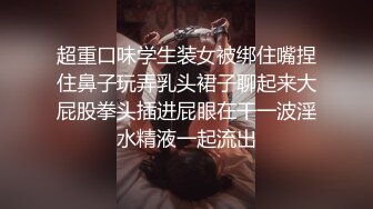 超重口味学生装女被绑住嘴捏住鼻子玩弄乳头裙子聊起来大屁股拳头插进屁眼在干一波淫水精液一起流出