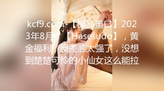 kcf9.com-【极品重口】2023年8月，【Hasesudo】，黄金福利，反差感太强了，没想到楚楚可怜的小仙女这么能拉