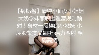 【锅锅酱】清纯小仙女小姐姐 大奶学妹兼职遭遇潜规则颜射！身材一级棒的小嫩妹 小屁股紧实又翘挺 活力四射 源码高清