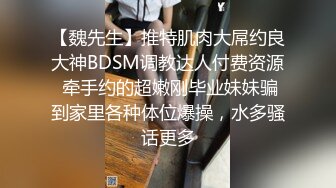 【魏先生】推特肌肉大屌约良大神BDSM调教达人付费资源 牵手约的超嫩刚毕业妹妹骗到家里各种体位爆操，水多骚话更多