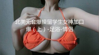 北美无套爆操留学生女神加口爆（上）-足浴-情侣