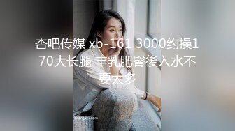 杏吧传媒 xb-161 3000约操170大长腿 丰乳肥臀後入水不要太多