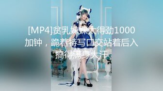 [MP4]贫乳妹妹太得劲1000加钟，跪着特写口交站着后入搞得满身大汗