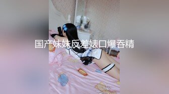 国产妹妹反差婊口爆吞精