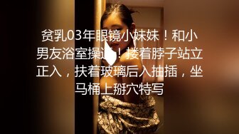 贫乳03年眼镜小妹妹！和小男友浴室操逼！搂着脖子站立正入，扶着玻璃后入抽插，坐马桶上掰穴特写