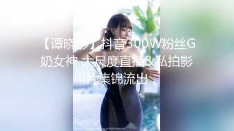 【谭晓彤】抖音300W粉丝G奶女神 大尺度直播&私拍影片集锦流出