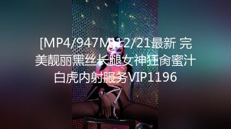 [MP4/947M]12/21最新 完美靓丽黑丝长腿女神狂肏蜜汁白虎内射服务VIP1196