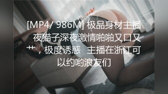 [MP4/ 986M] 极品身材主播️夜猫子深夜激情啪啪又口又艹，极度诱惑️主播在浙江可以约哟浪友们