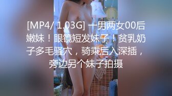 [MP4/ 1.03G] 一男两女00后嫩妹！眼镜短发妹子！贫乳奶子多毛骚穴，骑乘后入深插，旁边另个妹子拍摄