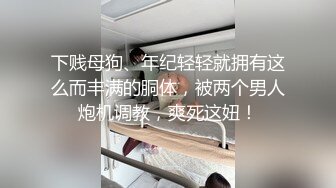 下贱母狗、年纪轻轻就拥有这么而丰满的胴体，被两个男人炮机调教，爽死这妞！