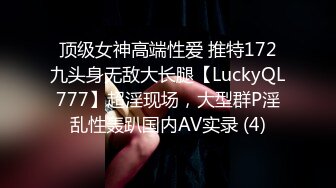 顶级女神高端性爱 推特172九头身无敌大长腿【LuckyQL777】超淫现场，大型群P淫乱性轰趴国内AV实录 (4)