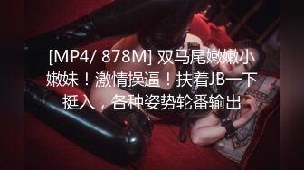 [MP4/ 878M] 双马尾嫩嫩小嫩妹！激情操逼！扶着JB一下挺入，各种姿势轮番输出