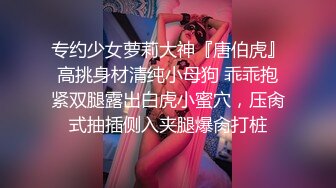 专约少女萝莉大神『唐伯虎』高挑身材清纯小母狗 乖乖抱紧双腿露出白虎小蜜穴，压肏式抽插侧入夹腿爆肏打桩