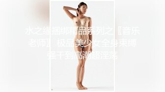 水之缘捆绑精品系列之〖音乐老师〗 极品美少女全身束缚强干到高潮超淫荡