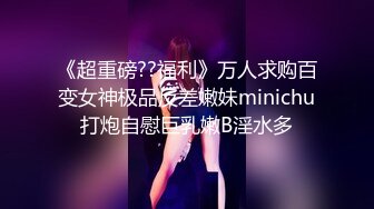 《超重磅??福利》万人求购百变女神极品反差嫩妹minichu打炮自慰巨乳嫩B淫水多