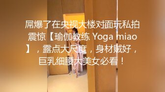 屌爆了在央视大楼对面玩私拍震惊【瑜伽教练 Yoga miao】，露点大尺度，身材贼好，巨乳细腰大美女必看！