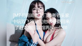 [MP4]同闺蜜上门服务老头家中玩双飞刚搞完他老婆要回来了赶紧撤回宾馆再接一位胖