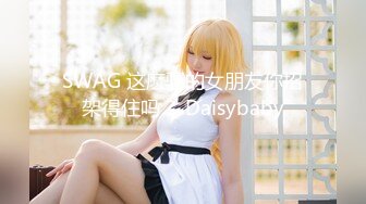 SWAG 这麽骚的女朋友你招架得住吗？ Daisybaby