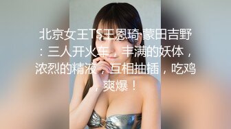 北京女王TS王恩琦·蒙田吉野：三人开火车，丰满的妖体，浓烈的精液，互相抽插，吃鸡，爽爆！