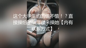 这个大学生约的值不值！？直接操怕了，可以来操她【内有联系方式】