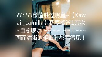 ??????颜值胜过明星~【Kawaii_camilla】我要撸管1万次~自慰喷水 ~~ ~~ ~~！~-~画面清晰的毛细孔都看得见！