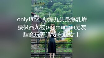 onlyfans  劲爆九头身爆乳蜂腰极品尤物peemaimei男友肆意玩弄强按吃鸡 女上