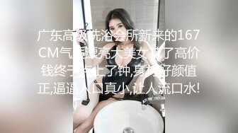 广东高级洗浴会所新来的167CM气质漂亮大美女花了高价钱终于点上了钟,身材好颜值正,逼逼入口真小,让人流口水!