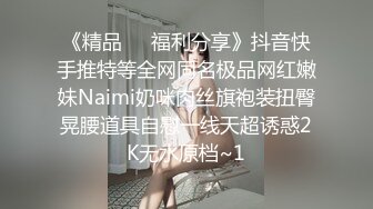 《精品❤️福利分享》抖音快手推特等全网同名极品网红嫩妹Naimi奶咪肉丝旗袍装扭臀晃腰道具自慰一线天超诱惑2K无水原档~1