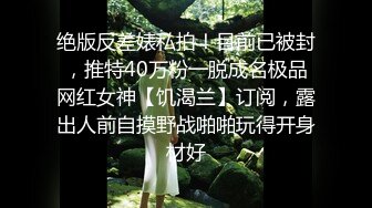 绝版反差婊私拍！目前已被封，推特40万粉一脱成名极品网红女神【饥渴兰】订阅，露出人前自摸野战啪啪玩得开身材好