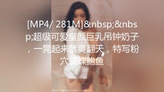 [MP4/ 281M]&nbsp;&nbsp;超级可爱童颜巨乳吊钟奶子，一晃起来就爽翻天，特写粉穴蝴蝶鲍鱼