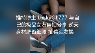 推特博主 LuckyQL777 与自己的极品女友自拍分享 逆天身材肥臀细腰 扯着头发操！