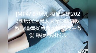 [MP4/ 970M] 极品媚黑2022新版沉迷黑人大屌的爆乳女教师逼痒找黑超大屌交换生做爱 爆操内射粉穴