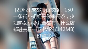 [2DF2] 成都扫街攻略，150一条街小姐姐等你来喝茶，少妇熟女小萝莉全都有，什么店都进去看一下 [MP4/142MB][BT种子]