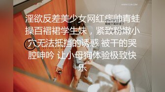 淫欲反差美少女网红痞帅青蛙操百褶裙学生妹，紧致粉嫩小穴无法抵挡的诱惑 被干的哭腔呻吟 让小母狗体验极致快乐