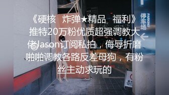 《硬核✿炸弹★精品✿福利》推特20万粉优质超强调教大佬Jason订阅私拍，侮辱折磨啪啪调教各路反差母狗，有粉丝主动求玩的