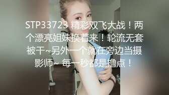 STP33723 精彩双飞大战！两个漂亮姐妹换着来！轮流无套被干~另外一个就在旁边当摄影师~ 每一秒都是撸点！