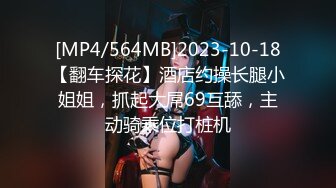 [MP4/564MB]2023-10-18【翻车探花】酒店约操长腿小姐姐，抓起大屌69互舔，主动骑乘位打桩机