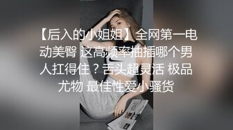 【后入的小姐姐】全网第一电动美臀 这高频率抽插哪个男人扛得住？舌头超灵活 极品尤物 最佳性爱小骚货