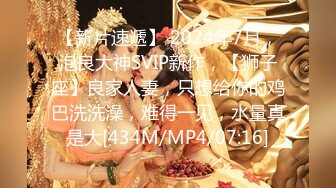 【新片速遞】 2024年7月，泡良大神SVIP新作，【狮子座】良家人妻，只想给你的鸡巴洗洗澡，难得一见，水量真是大[434M/MP4/07:16]