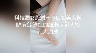 STP32082 西瓜影视 最佳学妹的顶级侍奉 超强口技腰肾瑟瑟发抖 女上位极限宫口爆桩 营养快跟不上了