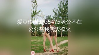 爱豆传媒IDG5479老公不在公公替我浇灭欲火