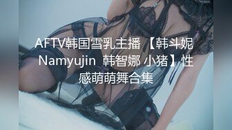 AFTV韩国雪乳主播 【韩斗妮 Namyujin  韩智娜 小猪】性感萌萌舞合集