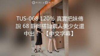 TUS-068 120％ 真實把妹傳說 68 靜岡搭訕素人美少女還中出！ -【中文字幕】