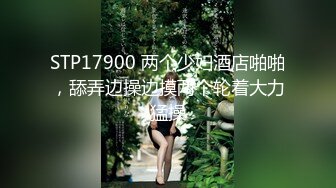 STP17900 两个少妇酒店啪啪，舔弄边操边摸两个轮着大力猛操